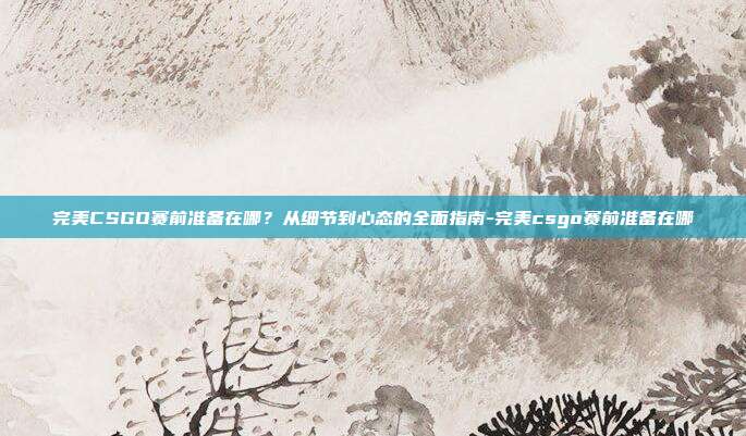 完美CSGO赛前准备在哪?从细节到心态的全面指南-完美csgo赛前准备在哪