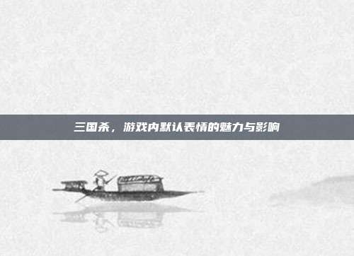三国杀,游戏内默认表情的魅力与影响