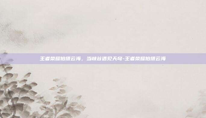 王者荣耀拍摄云海,当峡谷遇见天穹-王者荣耀拍摄云海