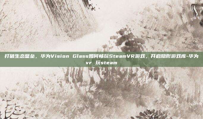 打破生态壁垒，华为Vision Glass如何畅玩SteamVR游戏，开启隐形游戏库-华为vr 玩steam