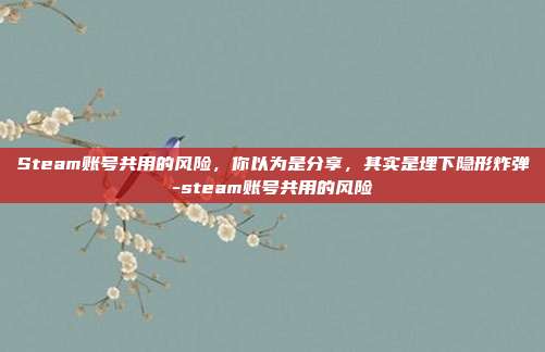 Steam账号共用的风险,你以为是分享,其实是埋下隐形炸弹-steam账号共用的风险