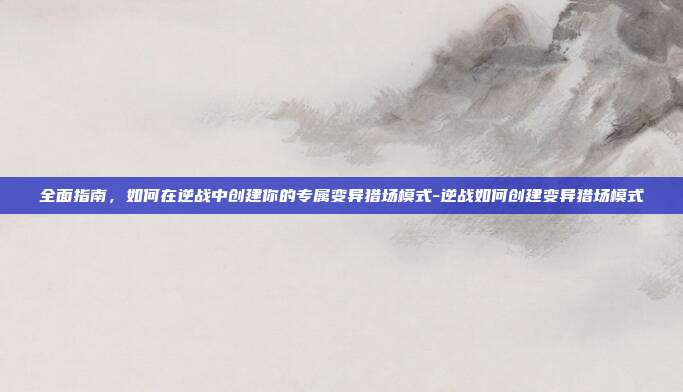 全面指南,如何在逆战中创建你的专属变异猎场模式-逆战如何创建变异猎场模式
