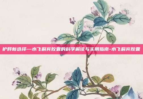 护肝新选择—水飞蓟宾胶囊的科学解读与实用指南-水飞蓟宾胶囊