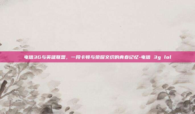 电信3G与英雄联盟,一段卡顿与荣耀交织的青春记忆-电信 3g lol