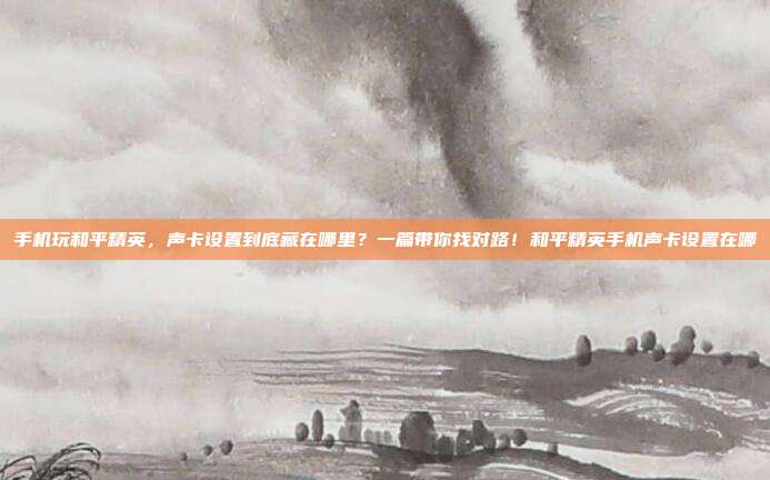 手机玩和平精英，声卡设置到底藏在哪里？一篇带你找对路！和平精英手机声卡设置在哪