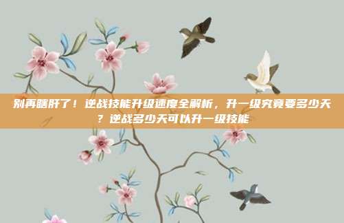 别再瞎肝了！逆战技能升级速度全解析，升一级究竟要多少天？逆战多少天可以升一级技能