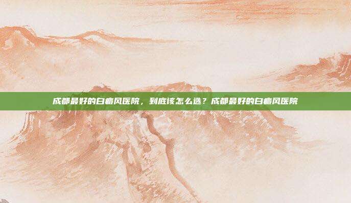 成都最好的白癜风医院，到底该怎么选？成都最好的白癜风医院