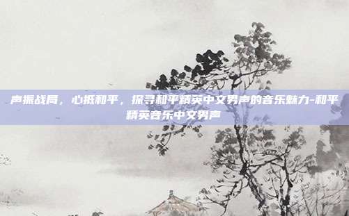 声振战局,心抵和平,探寻和平精英中文男声的音乐魅力-和平精英音乐中文男声