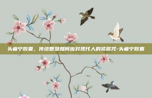头痛宁胶囊，传统智慧如何应对现代人的紧箍咒-头痛宁胶囊