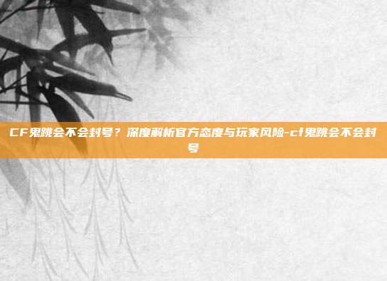 CF鬼跳会不会封号？深度解析官方态度与玩家风险-cf鬼跳会不会封号