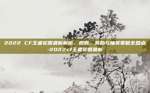 2022 CF王者轮回最新解析,规则、奖励与抽奖策略全盘点-2022cf王者轮回最新