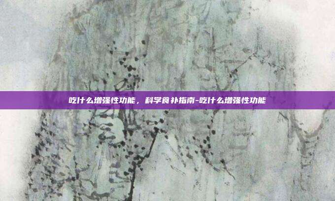 吃什么增强性功能,科学食补指南-吃什么增强性功能