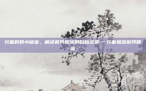 兴奋时的小秘密,解读前列腺液的自然流露-一兴奋就流前列腺液