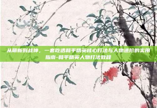从萌新到战神，一套吃透和平精英核心打法与人物进阶的实用指南-和平精英人物打法教程