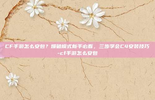 CF手游怎么安包?爆破模式新手必看,三步学会C4安装技巧-cf手游怎么安包
