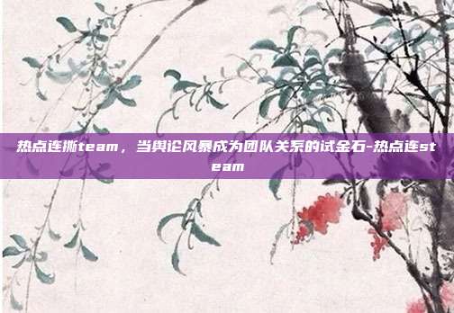 热点连撕team,当舆论风暴成为团队关系的试金石-热点连steam