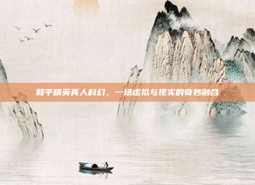 和平精英真人科幻，一场虚拟与现实的奇妙融合