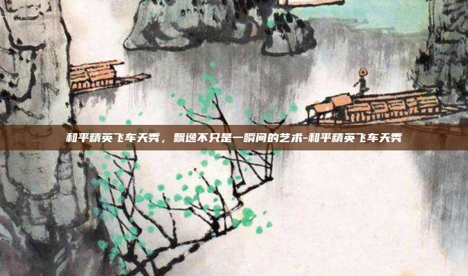 和平精英飞车天秀，飘逸不只是一瞬间的艺术-和平精英飞车天秀