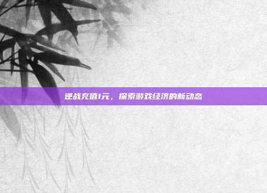 逆战充值1元,探索游戏经济的新动态