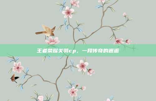 王者荣耀关羽cp，一段传奇的邂逅