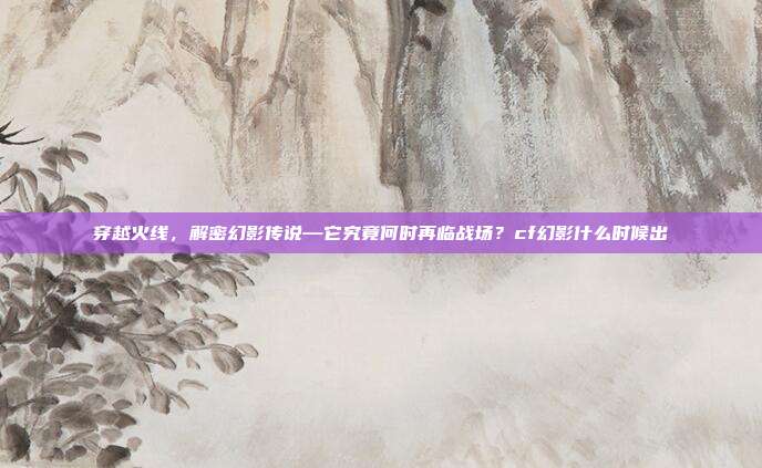 穿越火线，解密幻影传说—它究竟何时再临战场？cf幻影什么时候出