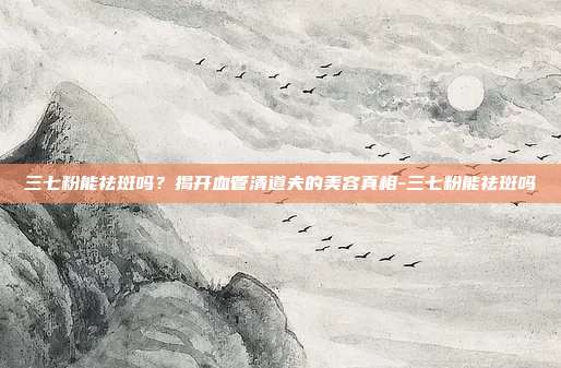 三七粉能祛斑吗？揭开血管清道夫的美容真相-三七粉能祛斑吗