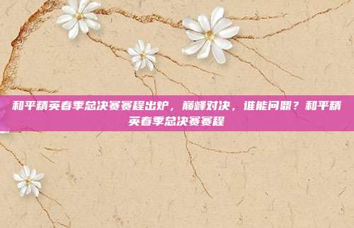 和平精英春季总决赛赛程出炉，巅峰对决，谁能问鼎？和平精英春季总决赛赛程
