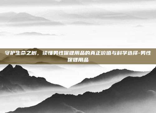 守护生命之树，读懂男性保健用品的真正价值与科学选择-男性保健用品