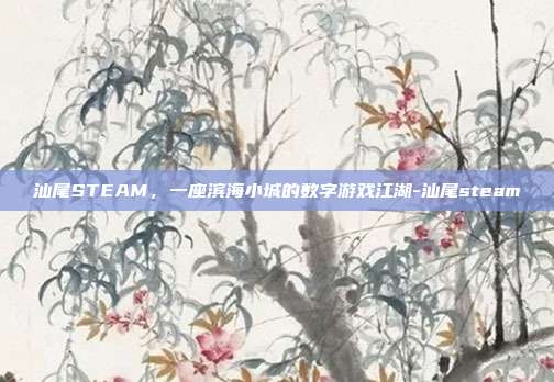 汕尾STEAM，一座滨海小城的数字游戏江湖-汕尾steam