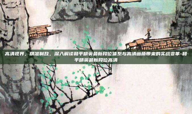 高清视界，精准制敌，深入解读和平精英最新段位体系与高清画质带来的实战变革-和平精英最新段位高清