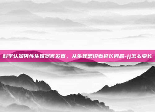 科学认知男性生殖器官发育,从生理常识看延长问题-jj怎么变长