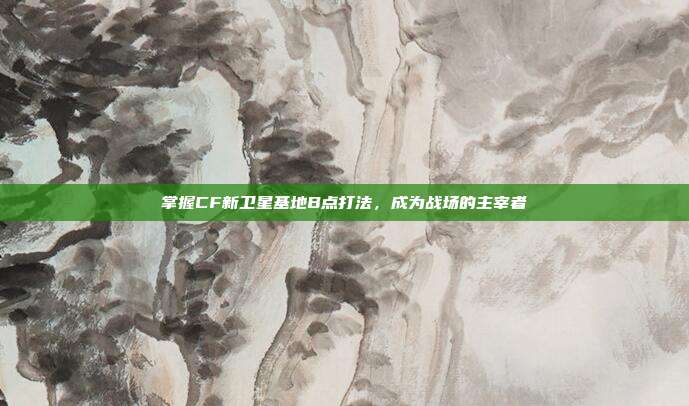 掌握CF新卫星基地B点打法,成为战场的主宰者
