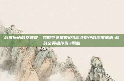 剑与魔法的交响诗,超时空英雄传说3职业系统的深度解析-超时空英雄传说3职业