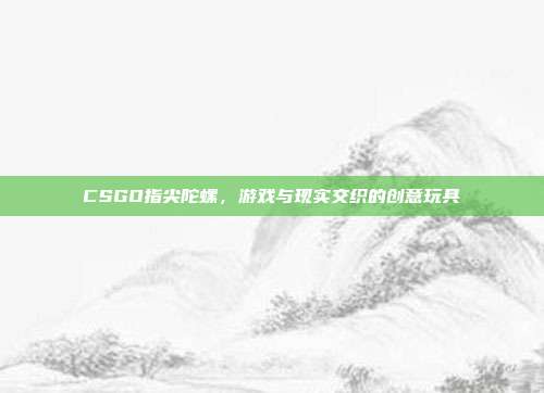 CSGO指尖陀螺,游戏与现实交织的创意玩具