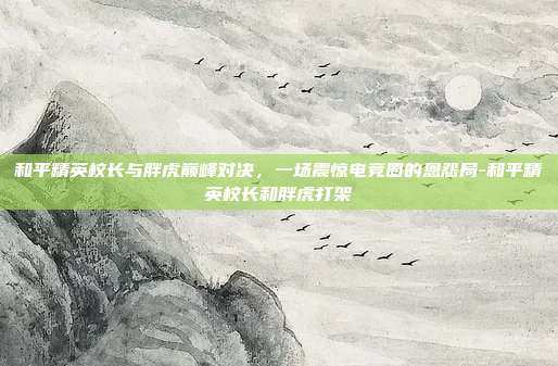 和平精英校长与胖虎巅峰对决,一场震惊电竞圈的恩怨局-和平精英校长和胖虎打架