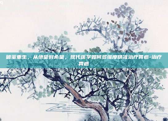 破茧重生,从绝望到希望,现代医学如何多维度精准治疗胃癌-治疗胃癌