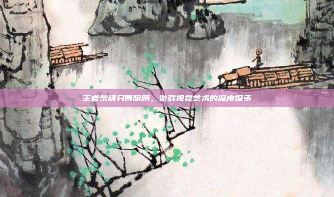 王者荣耀只看眼睛，游戏视觉艺术的深度探索