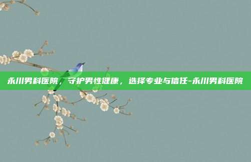 永川男科医院,守护男性健康,选择专业与信任-永川男科医院