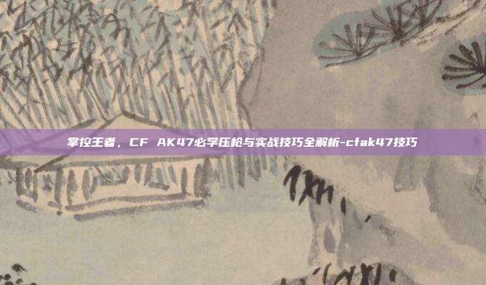 掌控王者,CF AK47必学压枪与实战技巧全解析-cfak47技巧