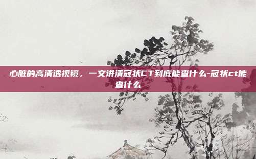 心脏的高清透视镜，一文讲清冠状CT到底能查什么-冠状ct能查什么