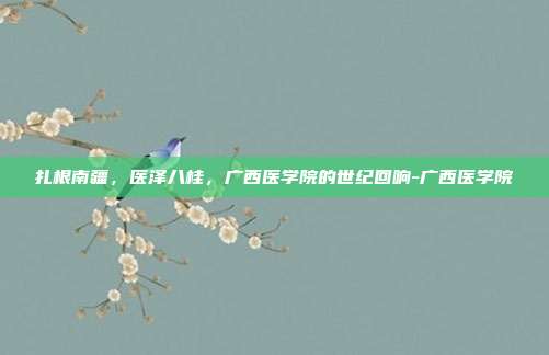 扎根南疆,医泽八桂,广西医学院的世纪回响-广西医学院
