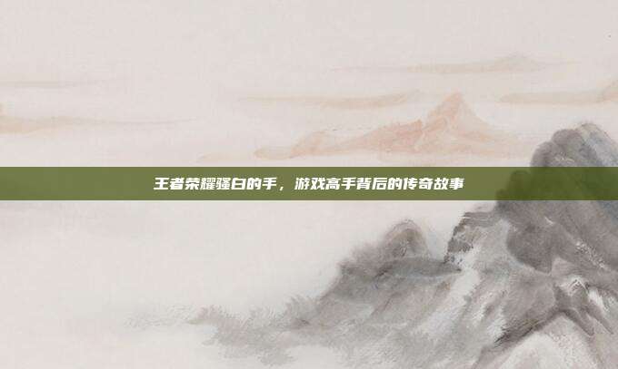 王者荣耀骚白的手,游戏高手背后的传奇故事