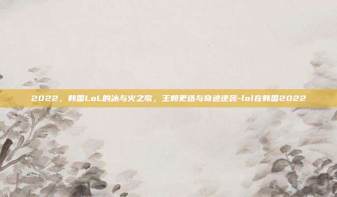 2022，韩国LoL的冰与火之歌，王朝更迭与奇迹逆袭-lol在韩国2022