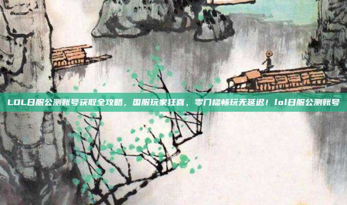 LOL日服公测账号获取全攻略,国服玩家狂喜,零门槛畅玩无延迟!lol日服公测账号