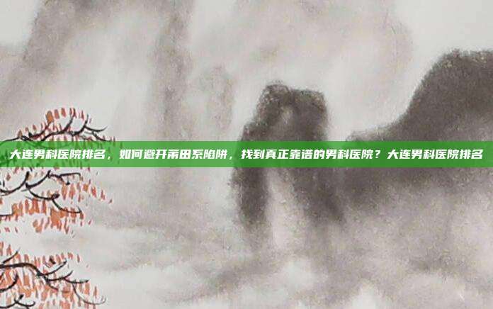 大连男科医院排名,如何避开莆田系陷阱,找到真正靠谱的男科医院?大连男科医院排名