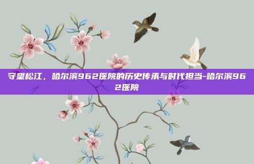 守望松江,哈尔滨962医院的历史传承与时代担当-哈尔滨962医院