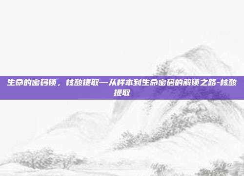 生命的密码锁,核酸提取—从样本到生命密码的解锁之路-核酸提取
