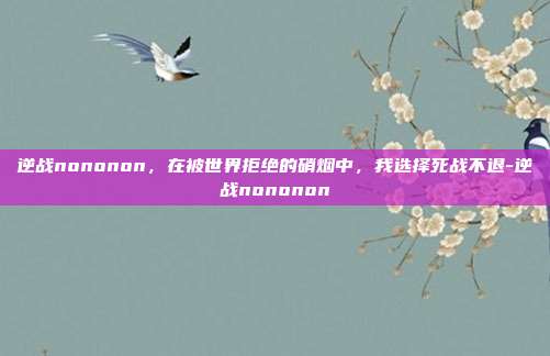 逆战nononon，在被世界拒绝的硝烟中，我选择死战不退-逆战nononon
