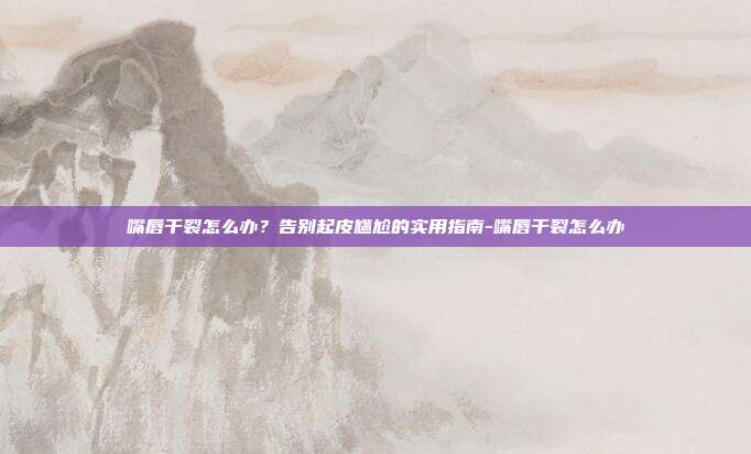 嘴唇干裂怎么办？告别起皮尴尬的实用指南-嘴唇干裂怎么办