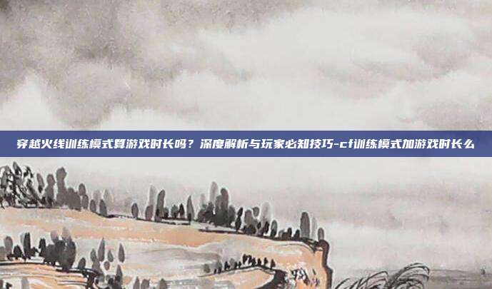 穿越火线训练模式算游戏时长吗?深度解析与玩家必知技巧-cf训练模式加游戏时长么